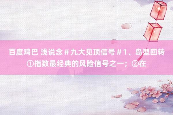 百度鸡巴 浅说念#九大见顶信号#1、岛型回转①指数最经典的风险信号之一;②在